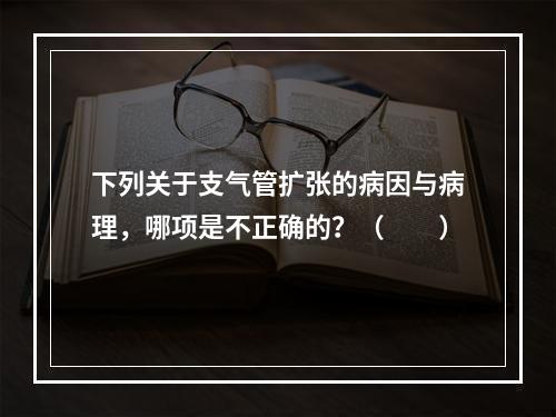 下列关于支气管扩张的病因与病理，哪项是不正确的？（　　）