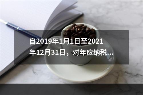 自2019年1月1日至2021年12月31日，对年应纳税所得