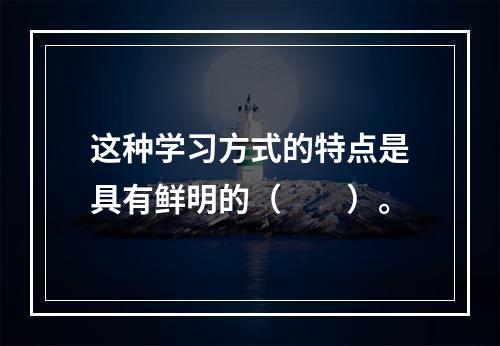 这种学习方式的特点是具有鲜明的（　　）。