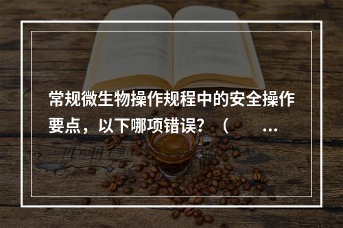 常规微生物操作规程中的安全操作要点，以下哪项错误？（　　）