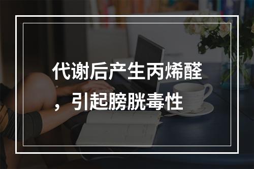 代谢后产生丙烯醛，引起膀胱毒性