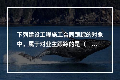 下列建设工程施工合同跟踪的对象中，属于对业主跟踪的是（　）。