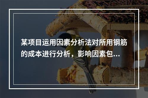 某项目运用因素分析法对所用钢筋的成本进行分析，影响因素包括钢