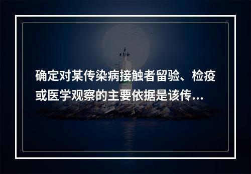 确定对某传染病接触者留验、检疫或医学观察的主要依据是该传染病