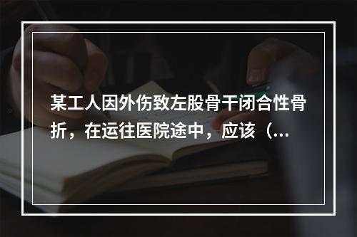 某工人因外伤致左股骨干闭合性骨折，在运往医院途中，应该（　　