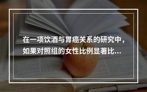 在一项饮酒与胃癌关系的研究中，如果对照组的女性比例显著比病例