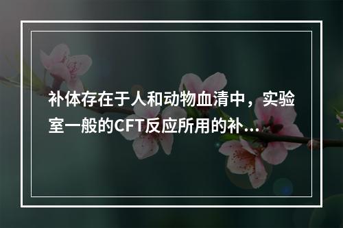 补体存在于人和动物血清中，实验室一般的CFT反应所用的补体