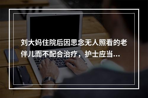 刘大妈住院后因思念无人照看的老伴儿而不配合治疗，护士应当做出