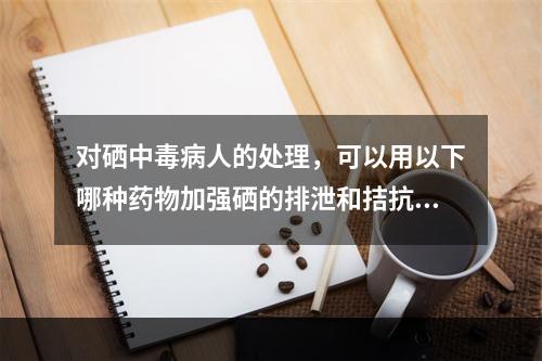 对硒中毒病人的处理，可以用以下哪种药物加强硒的排泄和拮抗硒的