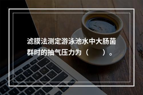 滤膜法测定游泳池水中大肠菌群时的抽气压力为（　　）。