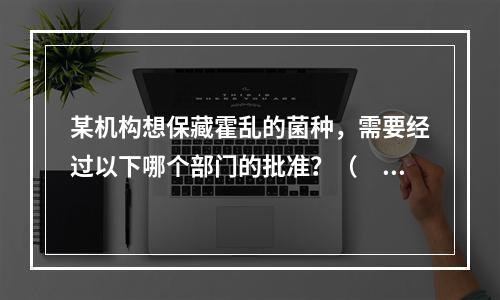 某机构想保藏霍乱的菌种，需要经过以下哪个部门的批准？（　　）