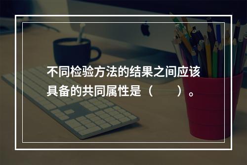 不同检验方法的结果之间应该具备的共同属性是（　　）。