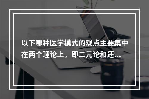 以下哪种医学模式的观点主要集中在两个理论上，即二元论和还原论