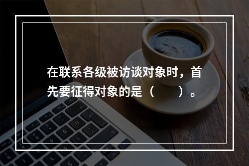 在联系各级被访谈对象时，首先要征得对象的是（　　）。