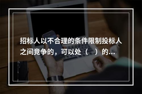 招标人以不合理的条件限制投标人之间竞争的，可以处（　）的罚款