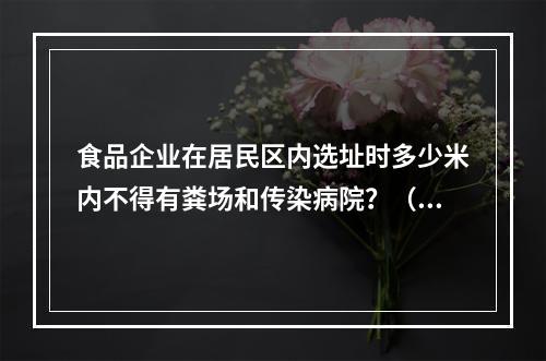 食品企业在居民区内选址时多少米内不得有粪场和传染病院？（　　