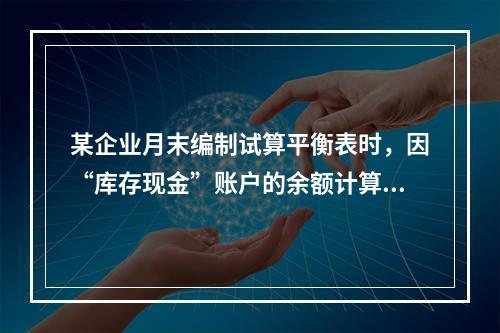 某企业月末编制试算平衡表时，因“库存现金”账户的余额计算不正