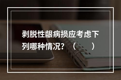 剥脱性龈病损应考虑下列哪种情况？（　　）