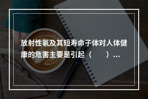 放射性氡及其短寿命子体对人体健康的危害主要是引起（　　）。