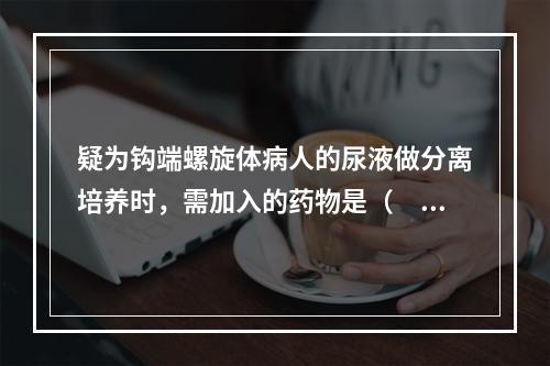 疑为钩端螺旋体病人的尿液做分离培养时，需加入的药物是（　　