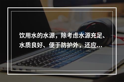 饮用水的水源，除考虑水源充足、水质良好、便于防护外，还应考虑