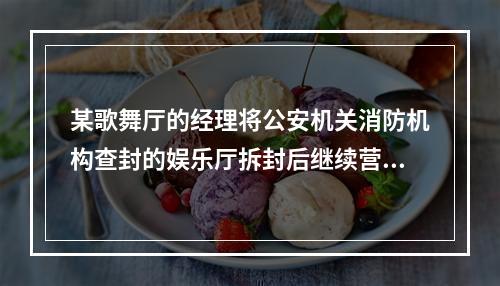 某歌舞厅的经理将公安机关消防机构查封的娱乐厅拆封后继续营业。