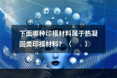 下面哪种印模材料属于热凝固类印模材料？（　　）