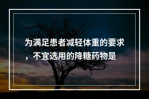 为满足患者减轻体重的要求，不宜选用的降糖药物是