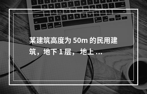 某建筑高度为 50m 的民用建筑，地下 1 层， 地上 15