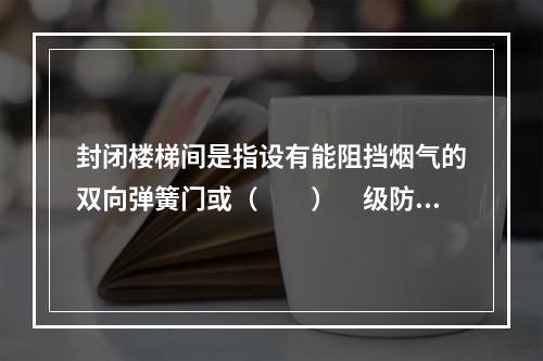 封闭楼梯间是指设有能阻挡烟气的双向弹簧门或（　　）　级防火门