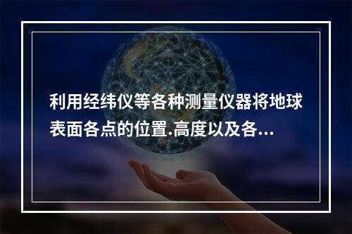 利用经纬仪等各种测量仪器将地球表面各点的位置.高度以及各种地