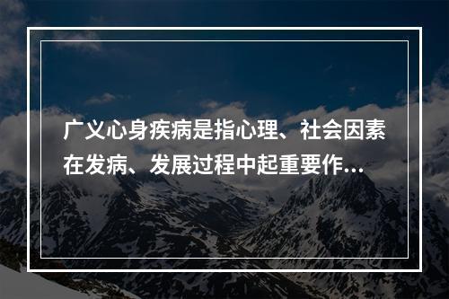 广义心身疾病是指心理、社会因素在发病、发展过程中起重要作用的