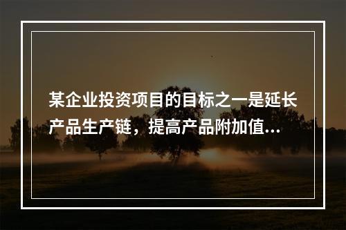 某企业投资项目的目标之一是延长产品生产链，提高产品附加值，该