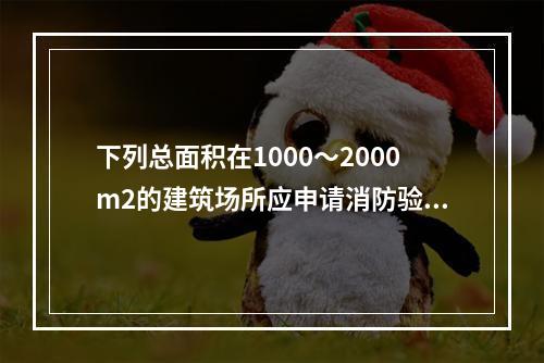 下列总面积在1000～2000m2的建筑场所应申请消防验收的