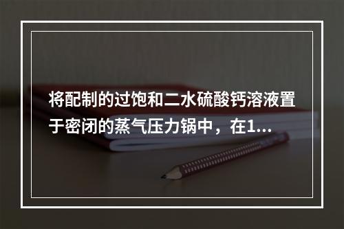 将配制的过饱和二水硫酸钙溶液置于密闭的蒸气压力锅中，在135