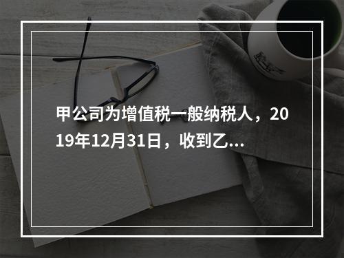 甲公司为增值税一般纳税人，2019年12月31日，收到乙公司