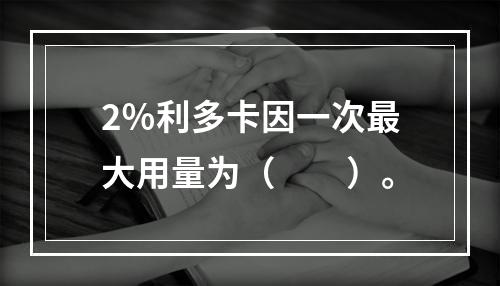 2％利多卡因一次最大用量为（　　）。