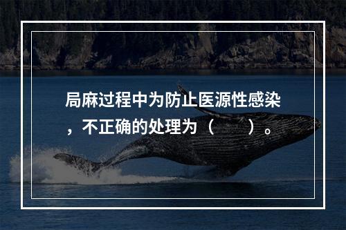 局麻过程中为防止医源性感染，不正确的处理为（　　）。