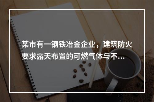 某市有一钢铁冶金企业，建筑防火要求露天布置的可燃气体与不可燃