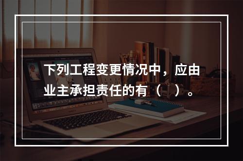 下列工程变更情况中，应由业主承担责任的有（　）。