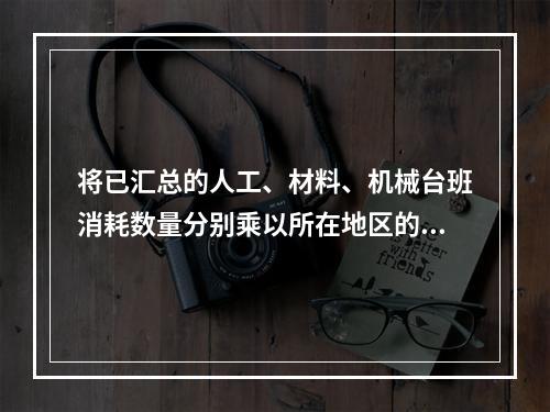 将已汇总的人工、材料、机械台班消耗数量分别乘以所在地区的人工