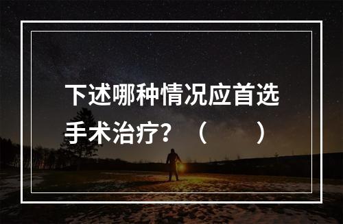 下述哪种情况应首选手术治疗？（　　）