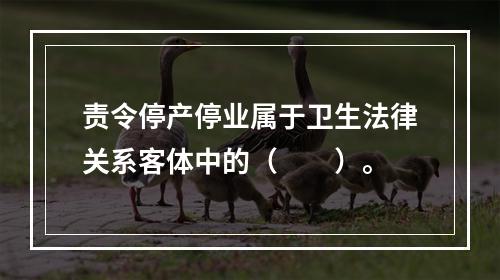 责令停产停业属于卫生法律关系客体中的（　　）。