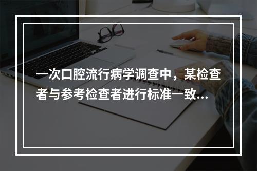 一次口腔流行病学调查中，某检查者与参考检查者进行标准一致性试