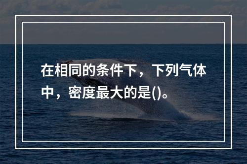 在相同的条件下，下列气体中，密度最大的是()。