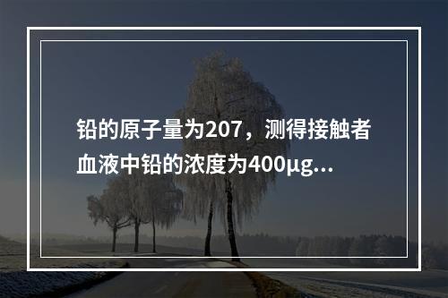 铅的原子量为207，测得接触者血液中铅的浓度为400μg/