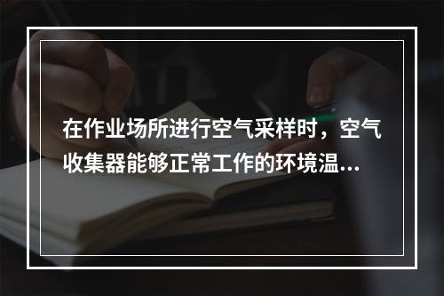 在作业场所进行空气采样时，空气收集器能够正常工作的环境温度为