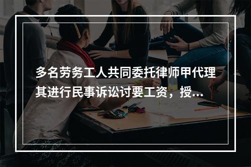 多名劳务工人共同委托律师甲代理其进行民事诉讼讨要工资，授权委