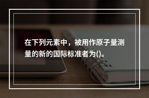 在下列元素中，被用作原子量测量的新的国际标准者为()。