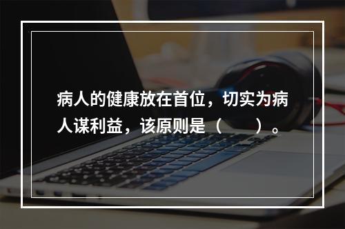 病人的健康放在首位，切实为病人谋利益，该原则是（　　）。